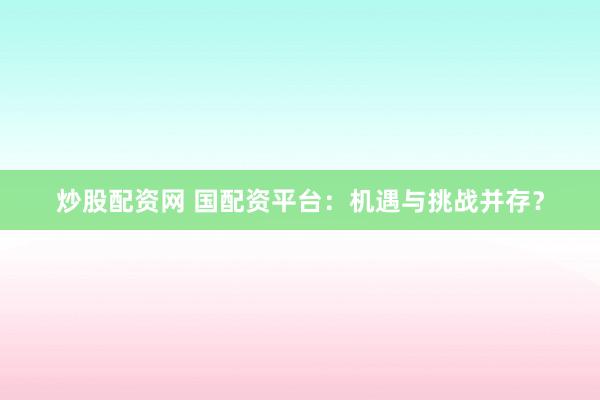 炒股配资网 国配资平台：机遇与挑战并存？