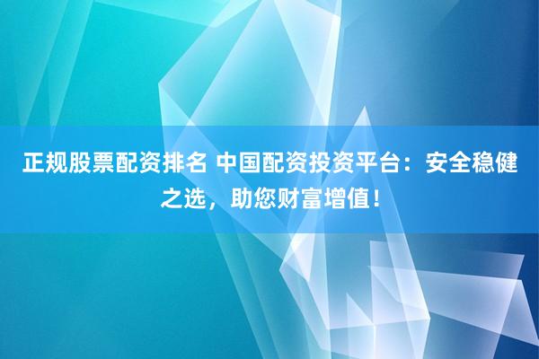 正规股票配资排名 中国配资投资平台：安全稳健之选，助您财富增值！
