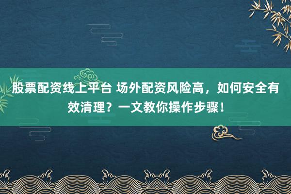 股票配资线上平台 场外配资风险高，如何安全有效清理？一文教你操作步骤！