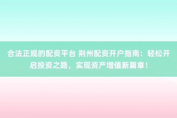 合法正规的配资平台 荆州配资开户指南：轻松开启投资之路，实现资产增值新篇章！