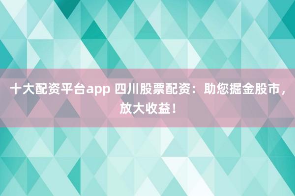 十大配资平台app 四川股票配资：助您掘金股市，放大收益！