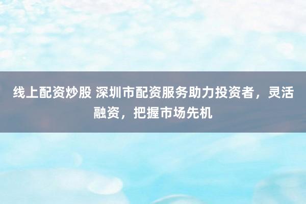 线上配资炒股 深圳市配资服务助力投资者，灵活融资，把握市场先机