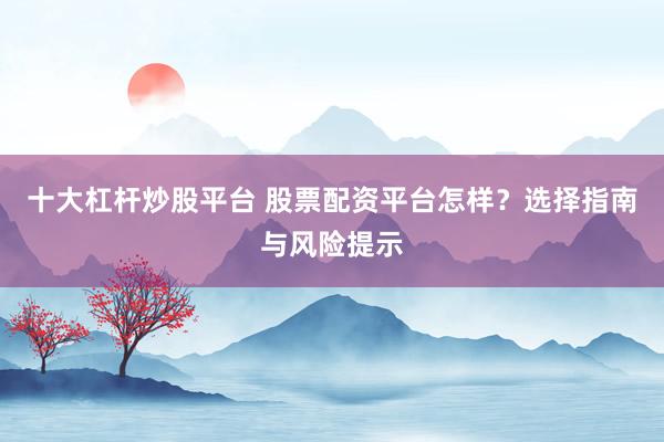十大杠杆炒股平台 股票配资平台怎样？选择指南与风险提示