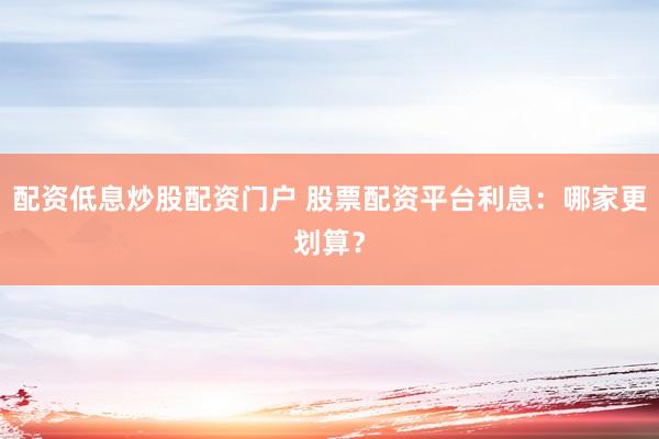 配资低息炒股配资门户 股票配资平台利息：哪家更划算？