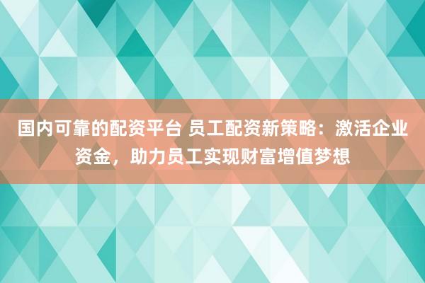 国内可靠的配资平台 员工配资新策略：激活企业资金，助力员工实现财富增值梦想