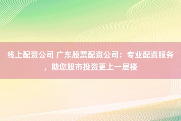 线上配资公司 广东股票配资公司：专业配资服务，助您股市投资更上一层楼