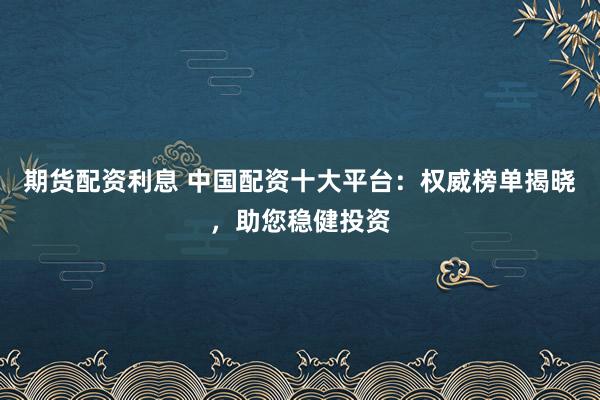 期货配资利息 中国配资十大平台：权威榜单揭晓，助您稳健投资