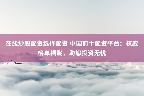 在线炒股配资选择配资 中国前十配资平台：权威榜单揭晓，助您投资无忧