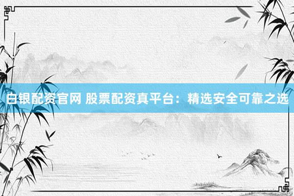 白银配资官网 股票配资真平台：精选安全可靠之选