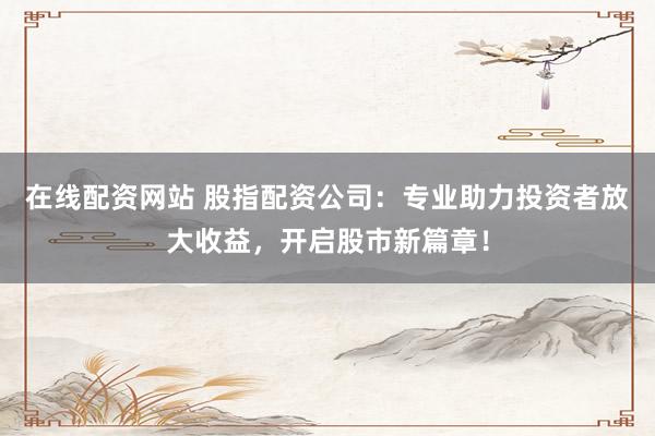 在线配资网站 股指配资公司：专业助力投资者放大收益，开启股市新篇章！