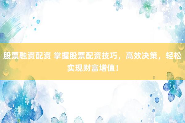 股票融资配资 掌握股票配资技巧，高效决策，轻松实现财富增值！
