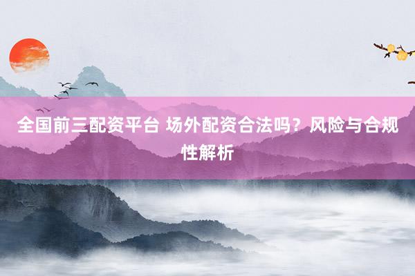 全国前三配资平台 场外配资合法吗？风险与合规性解析