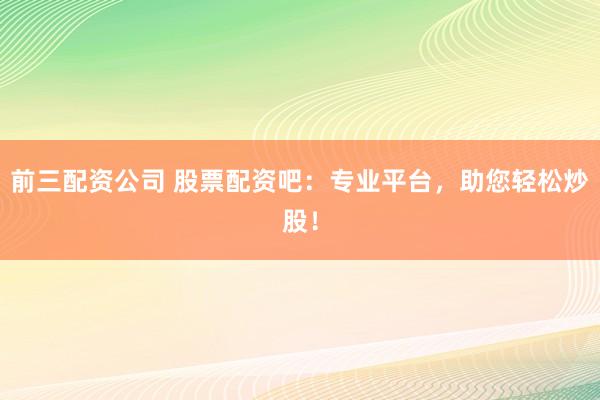 前三配资公司 股票配资吧：专业平台，助您轻松炒股！