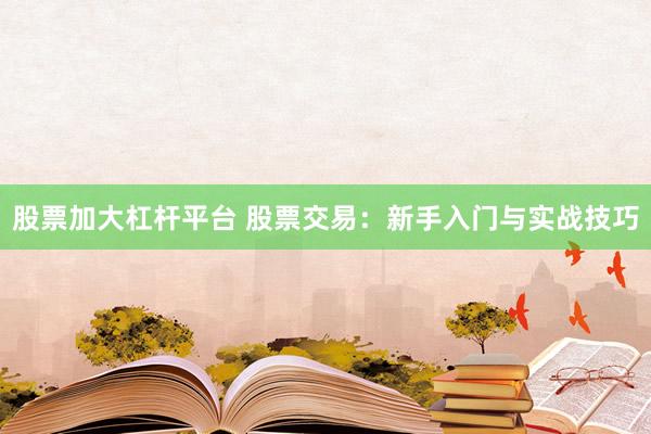 股票加大杠杆平台 股票交易：新手入门与实战技巧