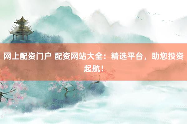 网上配资门户 配资网站大全：精选平台，助您投资起航！