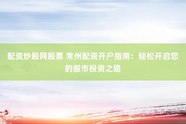 配资炒股网股票 常州配资开户指南：轻松开启您的股市投资之路