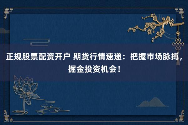 正规股票配资开户 期货行情速递：把握市场脉搏，掘金投资机会！