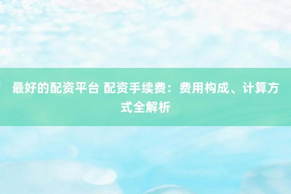 最好的配资平台 配资手续费：费用构成、计算方式全解析