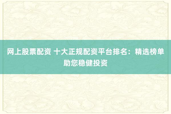 网上股票配资 十大正规配资平台排名：精选榜单助您稳健投资