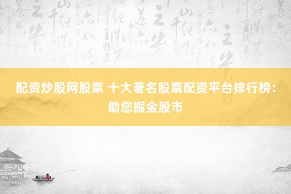 配资炒股网股票 十大著名股票配资平台排行榜：助您掘金股市