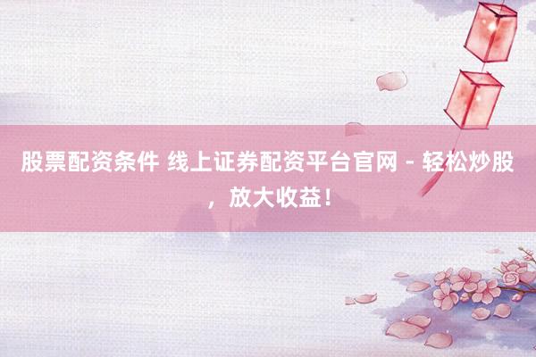 股票配资条件 线上证券配资平台官网 - 轻松炒股，放大收益！