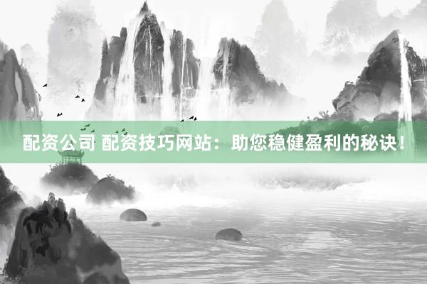 配资公司 配资技巧网站：助您稳健盈利的秘诀！