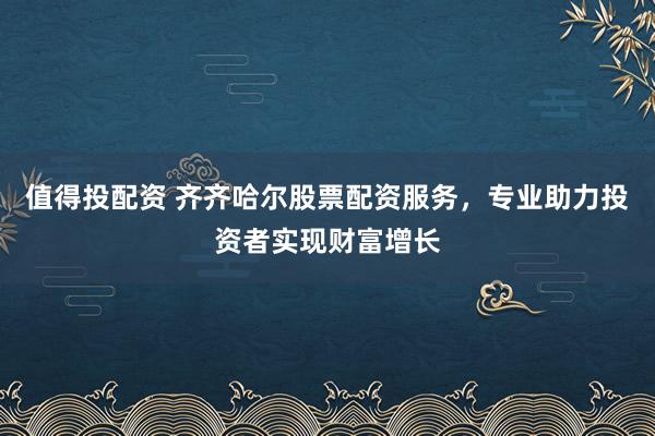 值得投配资 齐齐哈尔股票配资服务，专业助力投资者实现财富增长
