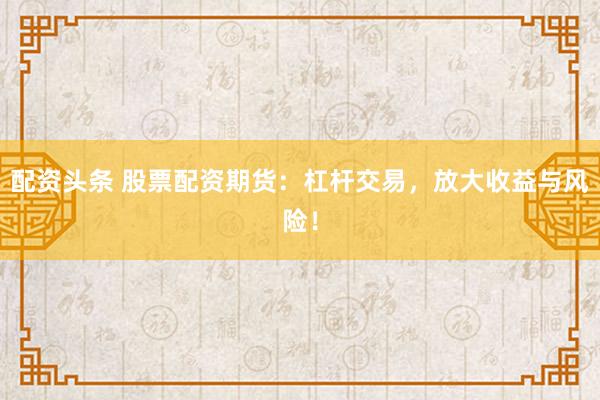 配资头条 股票配资期货：杠杆交易，放大收益与风险！