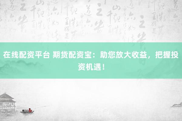 在线配资平台 期货配资宝：助您放大收益，把握投资机遇！