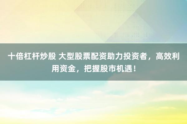 十倍杠杆炒股 大型股票配资助力投资者，高效利用资金，把握股市机遇！
