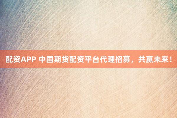 配资APP 中国期货配资平台代理招募，共赢未来！