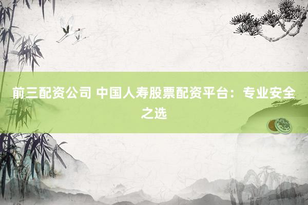 前三配资公司 中国人寿股票配资平台：专业安全之选
