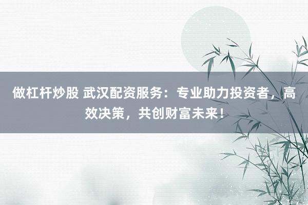做杠杆炒股 武汉配资服务：专业助力投资者，高效决策，共创财富未来！