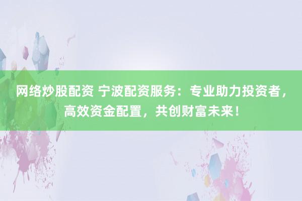 网络炒股配资 宁波配资服务：专业助力投资者，高效资金配置，共创财富未来！