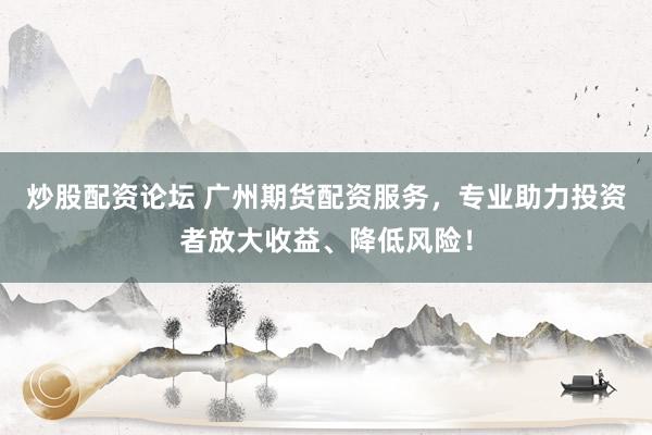 炒股配资论坛 广州期货配资服务，专业助力投资者放大收益、降低风险！