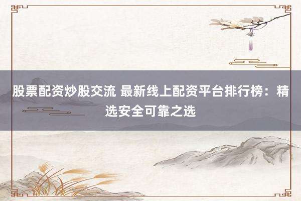 股票配资炒股交流 最新线上配资平台排行榜：精选安全可靠之选