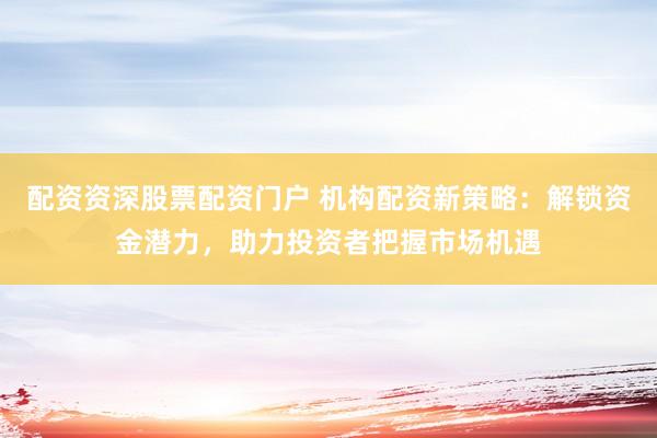 配资资深股票配资门户 机构配资新策略：解锁资金潜力，助力投资者把握市场机遇