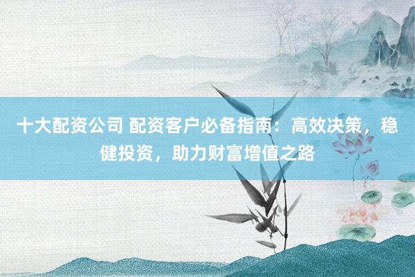 十大配资公司 配资客户必备指南：高效决策，稳健投资，助力财富增值之路