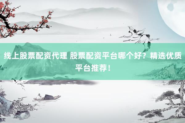 线上股票配资代理 股票配资平台哪个好？精选优质平台推荐！