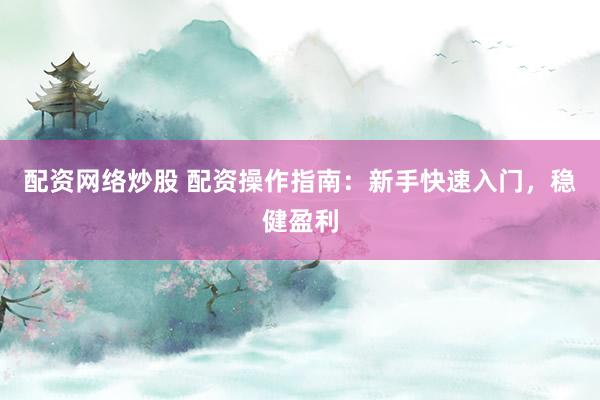 配资网络炒股 配资操作指南：新手快速入门，稳健盈利