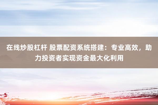 在线炒股杠杆 股票配资系统搭建：专业高效，助力投资者实现资金最大化利用