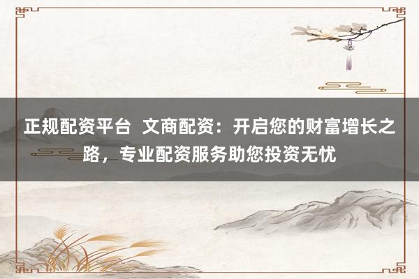 正规配资平台  文商配资：开启您的财富增长之路，专业配资服务助您投资无忧