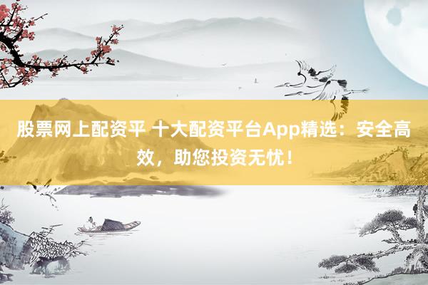 股票网上配资平 十大配资平台App精选：安全高效，助您投资无忧！
