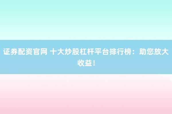 证券配资官网 十大炒股杠杆平台排行榜：助您放大收益！
