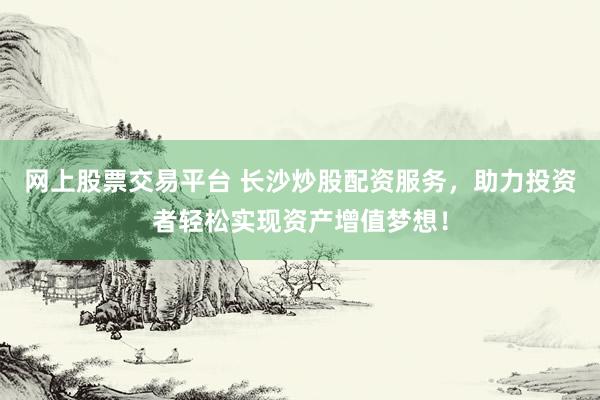 网上股票交易平台 长沙炒股配资服务，助力投资者轻松实现资产增值梦想！