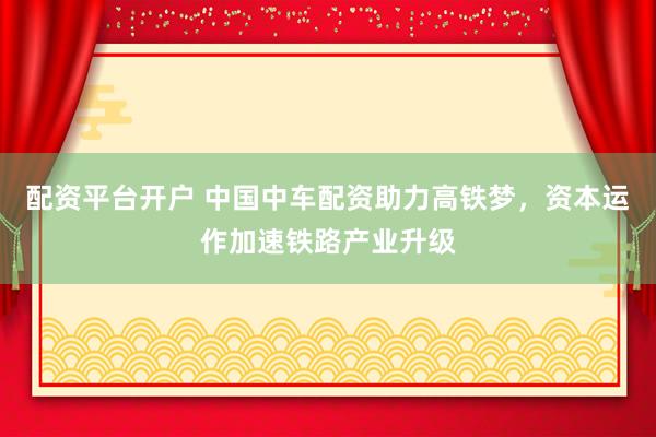 配资平台开户 中国中车配资助力高铁梦，资本运作加速铁路产业升级