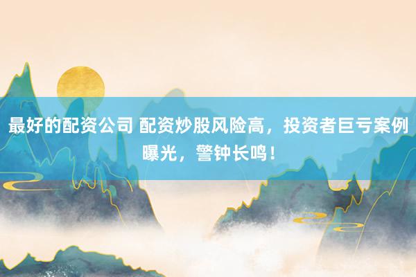 最好的配资公司 配资炒股风险高，投资者巨亏案例曝光，警钟长鸣！