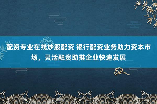 配资专业在线炒股配资 银行配资业务助力资本市场，灵活融资助推企业快速发展