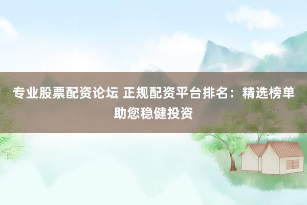 专业股票配资论坛 正规配资平台排名：精选榜单助您稳健投资