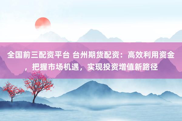 全国前三配资平台 台州期货配资：高效利用资金，把握市场机遇，实现投资增值新路径